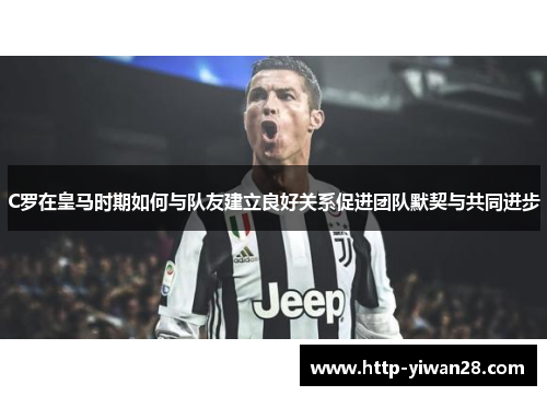 C罗在皇马时期如何与队友建立良好关系促进团队默契与共同进步