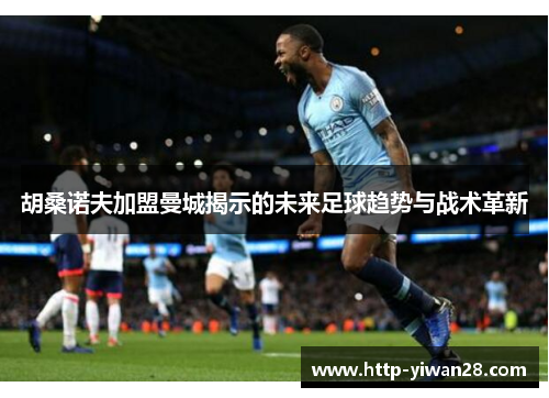 胡桑诺夫加盟曼城揭示的未来足球趋势与战术革新